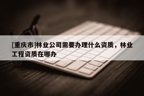 [重慶市]林業(yè)公司需要辦理什么資質(zhì)，林業(yè)工程資質(zhì)在哪辦