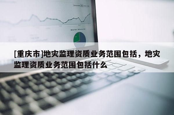 [重慶市]地災監理資質業務范圍包括，地災監理資質業務范圍包括什么