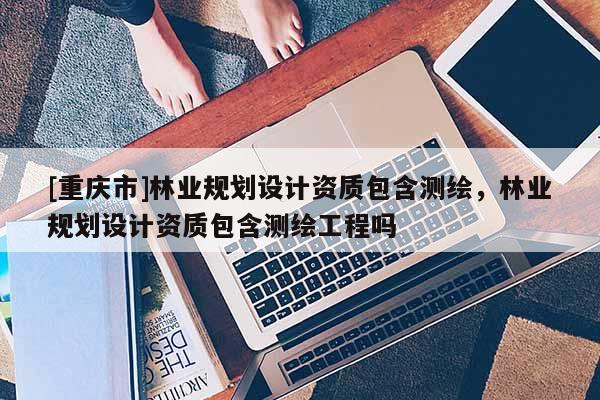 [重慶市]林業(yè)規(guī)劃設(shè)計(jì)資質(zhì)包含測(cè)繪，林業(yè)規(guī)劃設(shè)計(jì)資質(zhì)包含測(cè)繪工程嗎