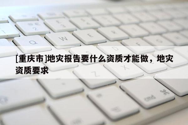 [重慶市]地災報告要什么資質才能做，地災資質要求