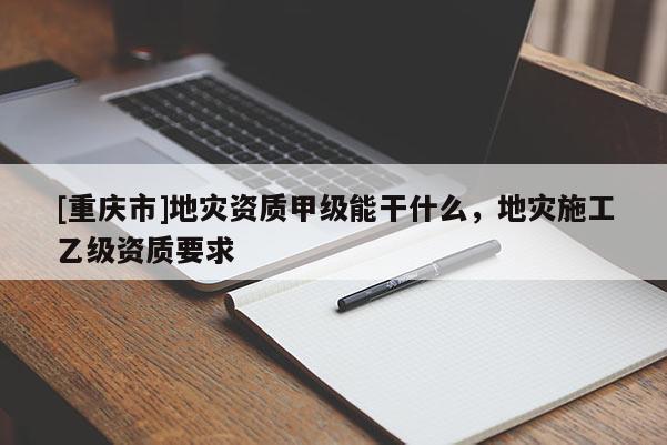 [重慶市]地災資質甲級能干什么，地災施工乙級資質要求