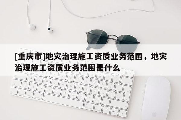 [重慶市]地災治理施工資質業務范圍，地災治理施工資質業務范圍是什么