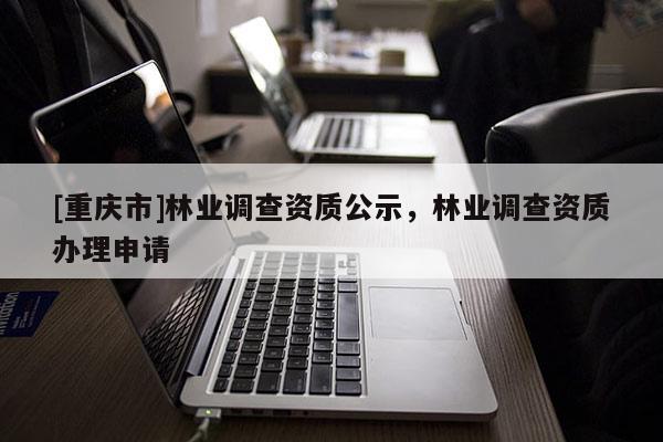 [重慶市]林業(yè)調(diào)查資質(zhì)公示，林業(yè)調(diào)查資質(zhì)辦理申請
