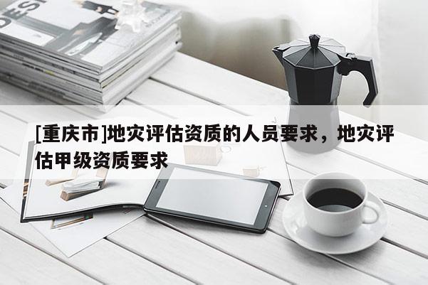 [重慶市]地災評估資質(zhì)的人員要求，地災評估甲級資質(zhì)要求