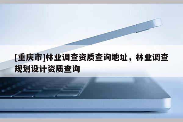 [重慶市]林業調查資質查詢地址，林業調查規劃設計資質查詢