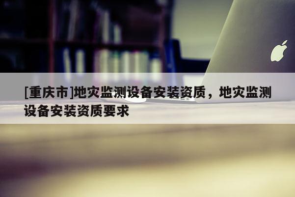 [重慶市]地災監測設備安裝資質，地災監測設備安裝資質要求