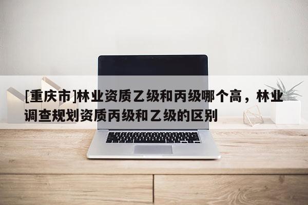 [重慶市]林業資質乙級和丙級哪個高，林業調查規劃資質丙級和乙級的區別