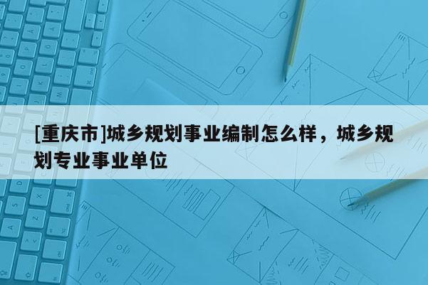 [重慶市]城鄉規劃事業編制怎么樣，城鄉規劃專業事業單位