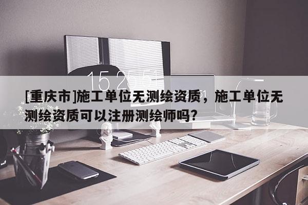 [重慶市]施工單位無測繪資質，施工單位無測繪資質可以注冊測繪師嗎?