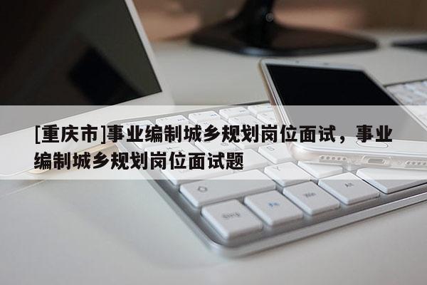 [重慶市]事業編制城鄉規劃崗位面試，事業編制城鄉規劃崗位面試題