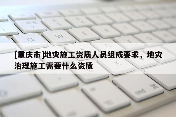 [重慶市]地災(zāi)施工資質(zhì)人員組成要求，地災(zāi)治理施工需要什么資質(zhì)