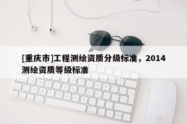 [重慶市]工程測繪資質(zhì)分級標準，2014測繪資質(zhì)等級標準