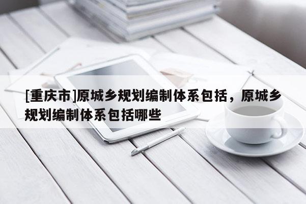 [重慶市]原城鄉規劃編制體系包括，原城鄉規劃編制體系包括哪些