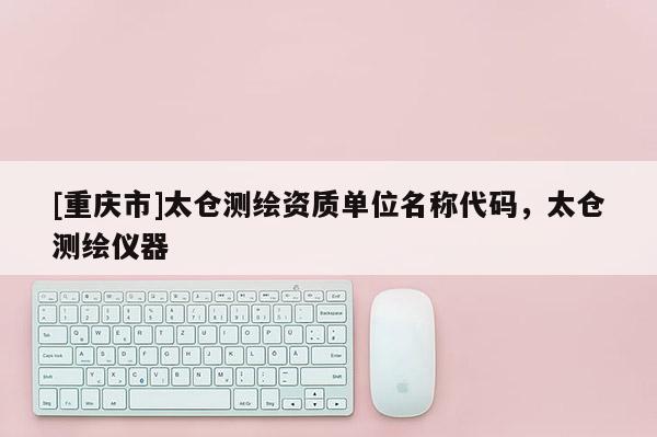 [重慶市]太倉測繪資質單位名稱代碼，太倉測繪儀器