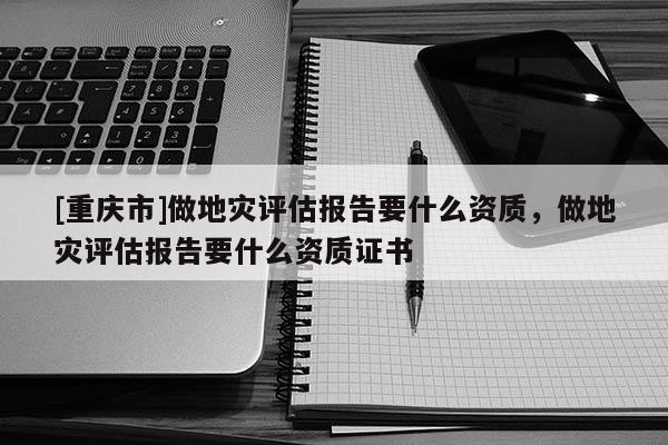 [重慶市]做地災評估報告要什么資質(zhì)，做地災評估報告要什么資質(zhì)證書