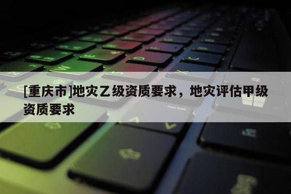 [重慶市]地災乙級資質要求，地災評估甲級資質要求