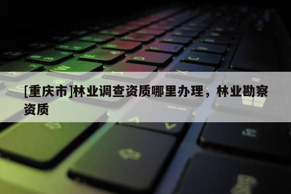 [重慶市]林業調查資質哪里辦理，林業勘察資質