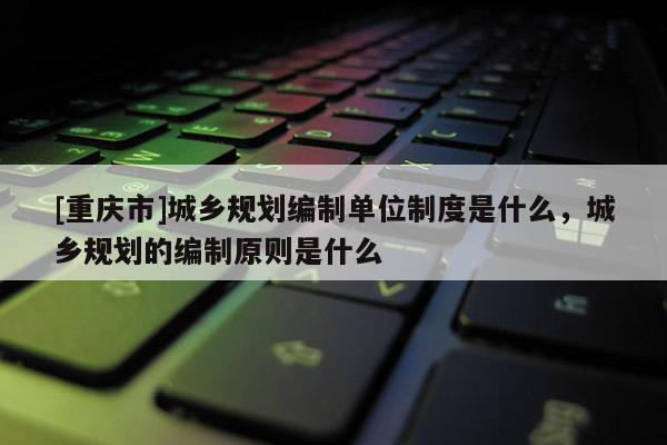 [重慶市]城鄉規劃編制單位制度是什么，城鄉規劃的編制原則是什么