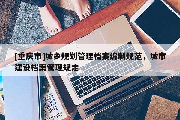[重慶市]城鄉(xiāng)規(guī)劃管理檔案編制規(guī)范，城市建設(shè)檔案管理規(guī)定