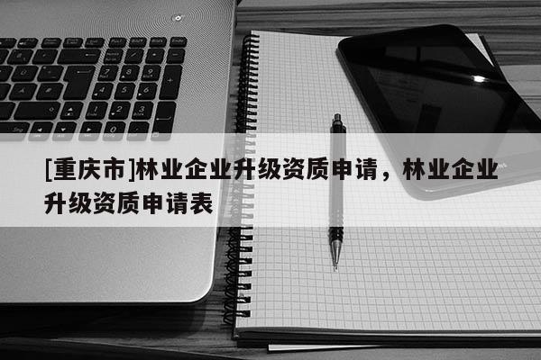 [重慶市]林業企業升級資質申請，林業企業升級資質申請表