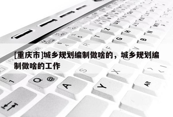 [重慶市]城鄉(xiāng)規(guī)劃編制做啥的，城鄉(xiāng)規(guī)劃編制做啥的工作