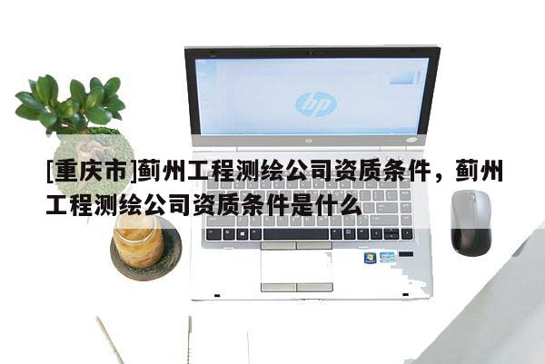 [重慶市]薊州工程測繪公司資質條件，薊州工程測繪公司資質條件是什么