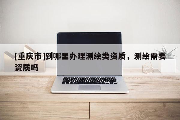 [重慶市]到哪里辦理測繪類資質，測繪需要資質嗎