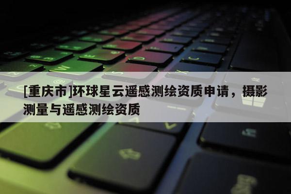 [重慶市]環(huán)球星云遙感測(cè)繪資質(zhì)申請(qǐng)，攝影測(cè)量與遙感測(cè)繪資質(zhì)
