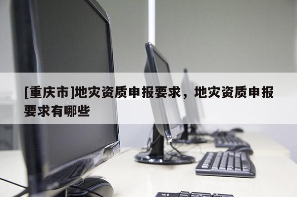 [重慶市]地災資質申報要求，地災資質申報要求有哪些