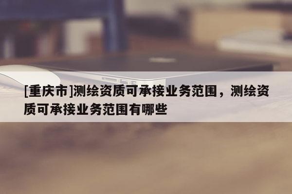 [重慶市]測繪資質可承接業(yè)務范圍，測繪資質可承接業(yè)務范圍有哪些