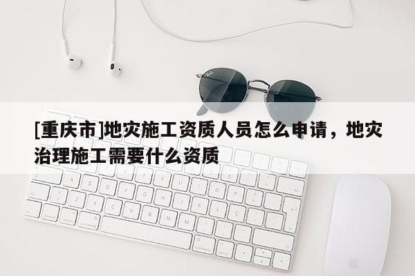 [重慶市]地災施工資質(zhì)人員怎么申請，地災治理施工需要什么資質(zhì)