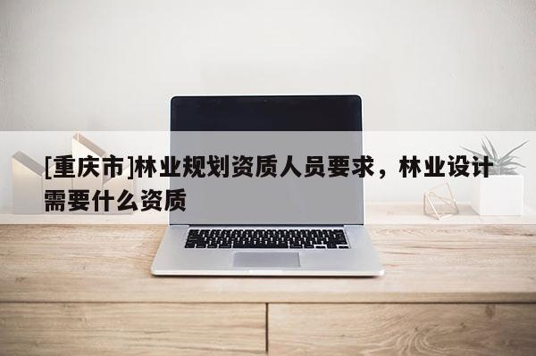 [重慶市]林業規劃資質人員要求，林業設計需要什么資質