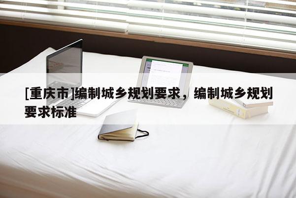 [重慶市]編制城鄉(xiāng)規(guī)劃要求，編制城鄉(xiāng)規(guī)劃要求標(biāo)準(zhǔn)