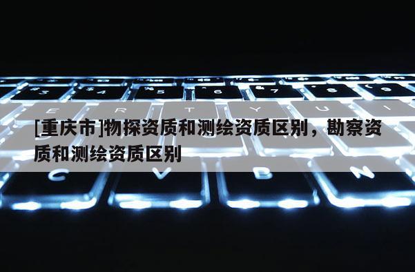 [重慶市]物探資質和測繪資質區別，勘察資質和測繪資質區別