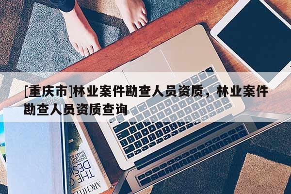 [重慶市]林業(yè)案件勘查人員資質(zhì)，林業(yè)案件勘查人員資質(zhì)查詢