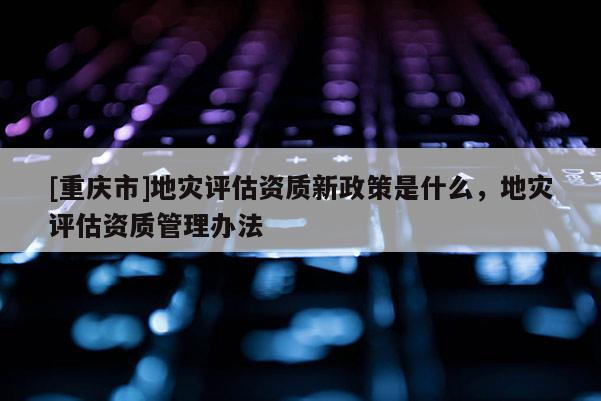 [重慶市]地災評估資質新政策是什么，地災評估資質管理辦法