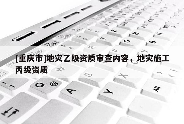 [重慶市]地災乙級資質(zhì)審查內(nèi)容，地災施工丙級資質(zhì)