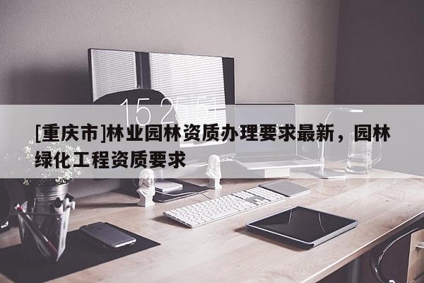 [重慶市]林業(yè)園林資質(zhì)辦理要求最新，園林綠化工程資質(zhì)要求