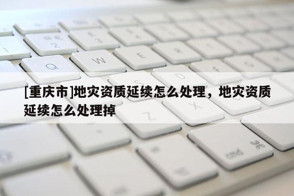 [重慶市]地災資質延續怎么處理，地災資質延續怎么處理掉
