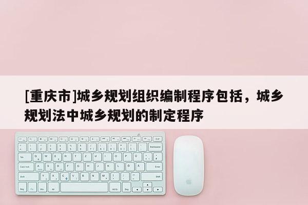 [重慶市]城鄉(xiāng)規(guī)劃組織編制程序包括，城鄉(xiāng)規(guī)劃法中城鄉(xiāng)規(guī)劃的制定程序