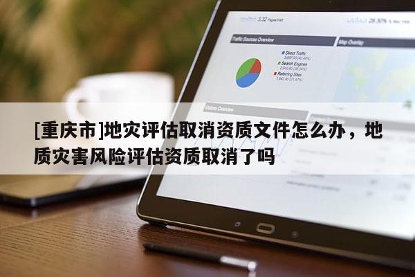 [重慶市]地災評估取消資質文件怎么辦，地質災害風險評估資質取消了嗎