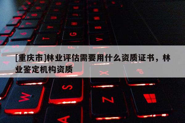[重慶市]林業(yè)評(píng)估需要用什么資質(zhì)證書(shū)，林業(yè)鑒定機(jī)構(gòu)資質(zhì)