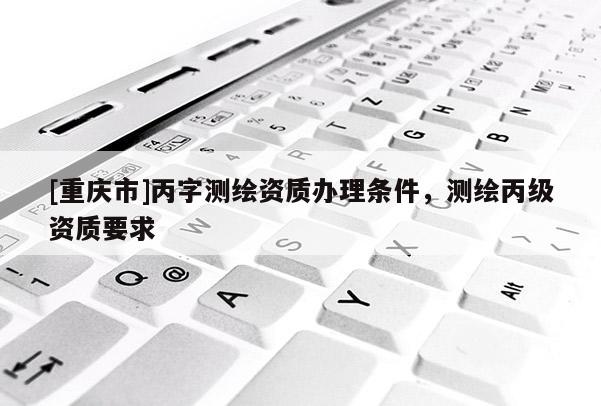 [重慶市]丙字測繪資質辦理條件，測繪丙級資質要求