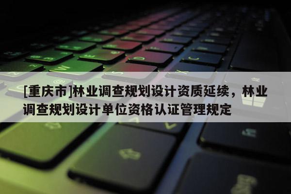 [重慶市]林業(yè)調(diào)查規(guī)劃設計資質(zhì)延續(xù)，林業(yè)調(diào)查規(guī)劃設計單位資格認證管理規(guī)定