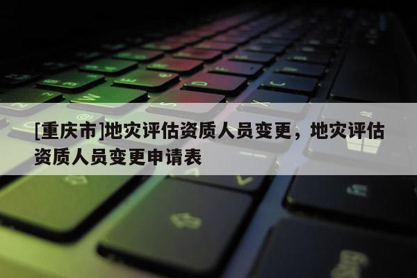 [重慶市]地災(zāi)評估資質(zhì)人員變更，地災(zāi)評估資質(zhì)人員變更申請表