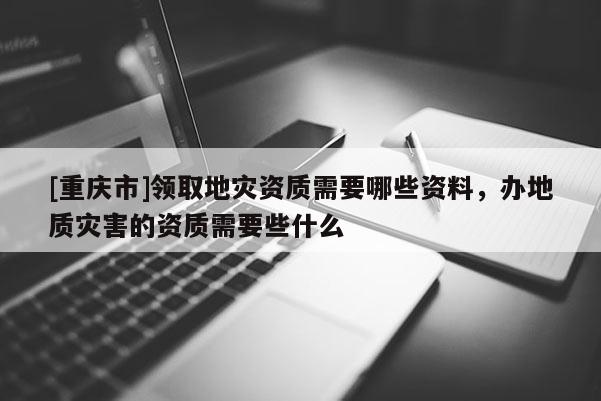 [重慶市]領取地災資質需要哪些資料，辦地質災害的資質需要些什么