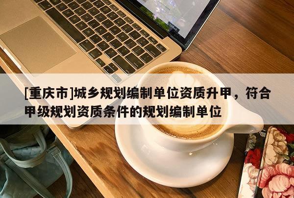 [重慶市]城鄉規劃編制單位資質升甲，符合甲級規劃資質條件的規劃編制單位