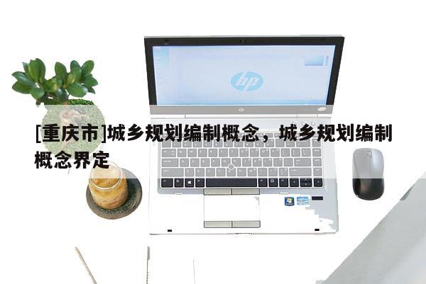 [重慶市]城鄉規劃編制概念，城鄉規劃編制概念界定