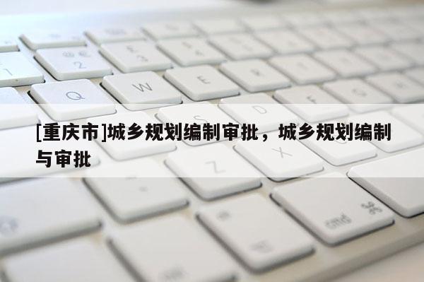 [重慶市]城鄉(xiāng)規(guī)劃編制審批，城鄉(xiāng)規(guī)劃編制與審批