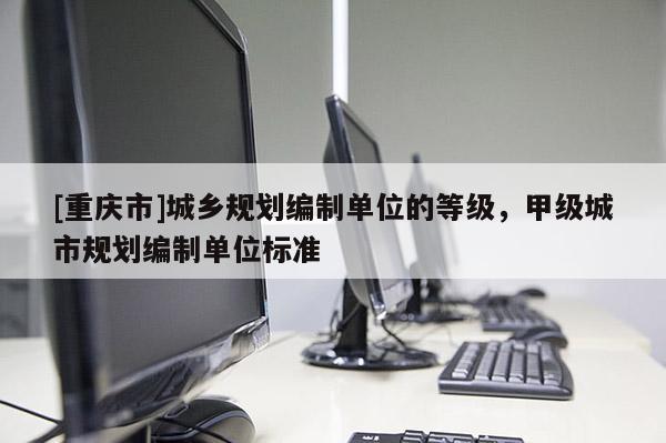 [重慶市]城鄉(xiāng)規(guī)劃編制單位的等級，甲級城市規(guī)劃編制單位標準